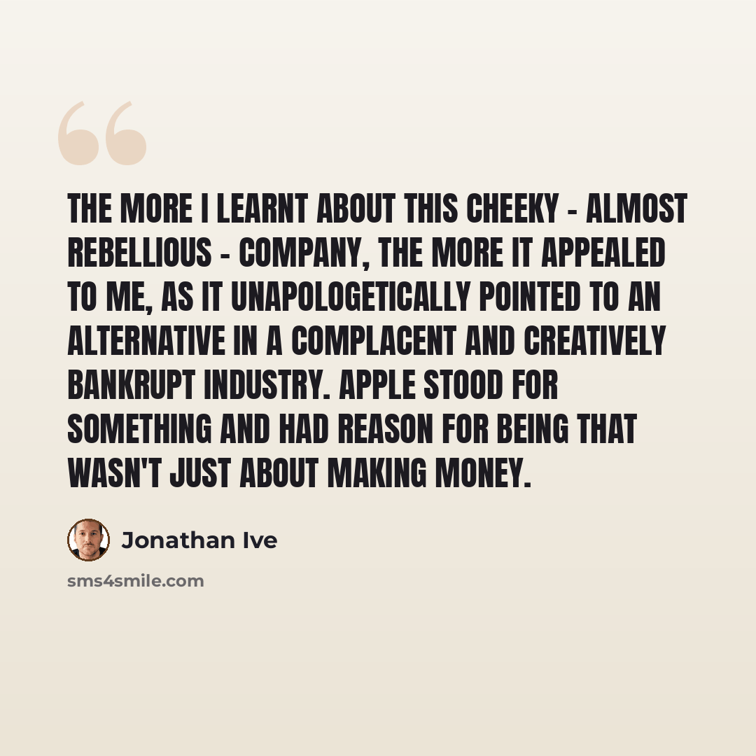 “The more I learnt about this cheeky - almost rebellious - company, the more it appealed to me, as it unapologetically pointed to an alternative in a complacent and creatively bankrupt industry. Apple stood for something and had reason for being that wasn't just about making money.” quote by Jonathan Ive