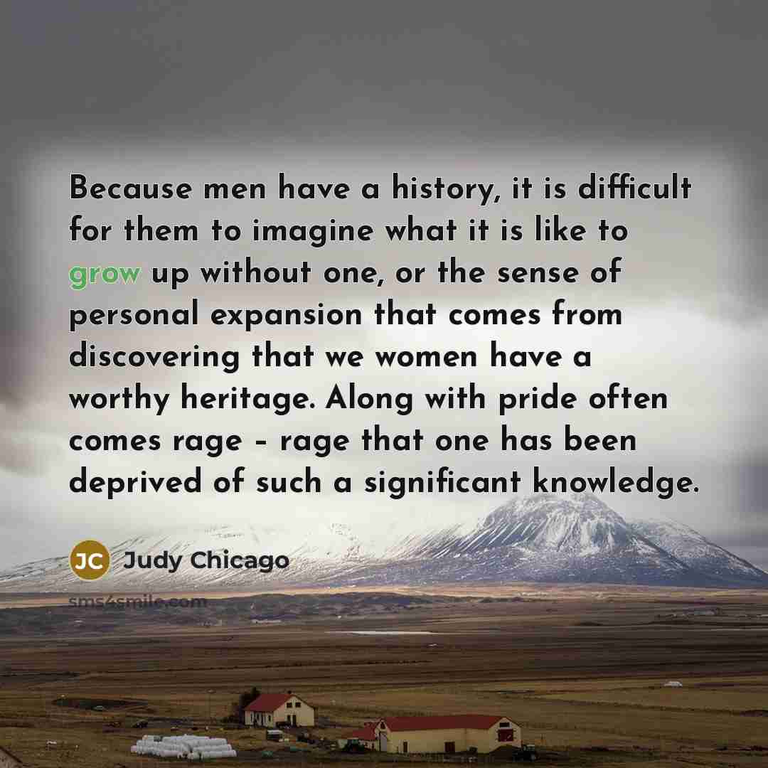 “Because men have a history, it is difficult for them to imagine what it is like to grow up without one, or the sense of personal expansion that comes from discovering that we women have a worthy heritage. Along with pride often comes rage – rage that one has been deprived of such a significant…” quote by Judy Chicago