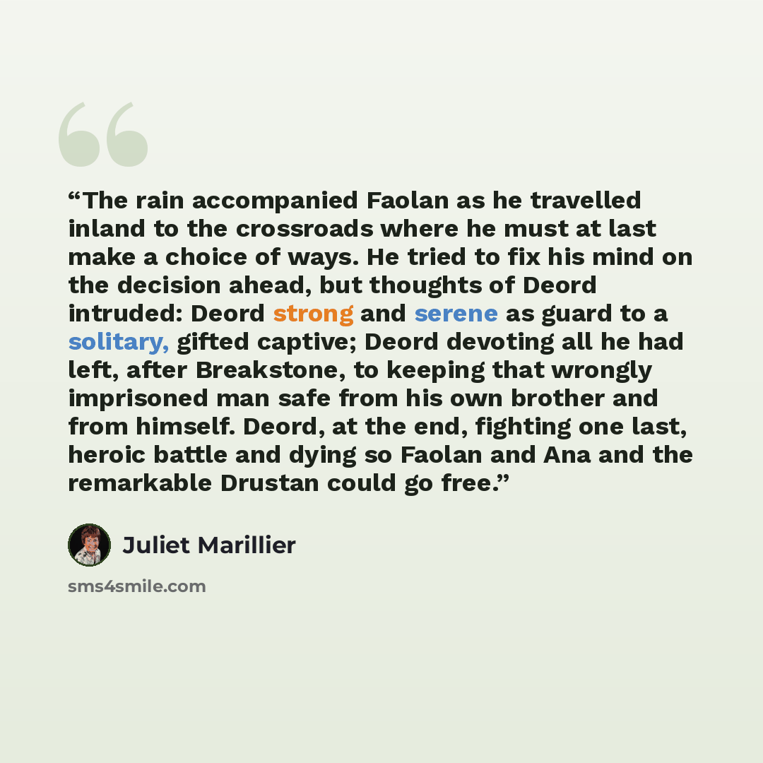 “The rain accompanied Faolan as he travelled inland to the crossroads where he must at last make a choice of ways. He tried to fix his mind on the decision ahead, but thoughts of Deord intruded: Deord strong and serene as guard to a solitary, gifted captive; Deord devoting all he had left, after…” quote by Juliet Marillier