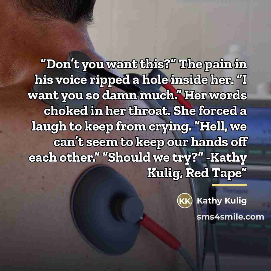 “Don’t you want this?” The pain in his voice ripped a hole inside her. “I want you so damn much.” Her words choked in her throat. She forced a laugh to keep from crying. “Hell, we can’t seem to keep our hands off each other.” “Should we try?” -Kathy Kulig, Red Tape” quote by Kathy Kulig