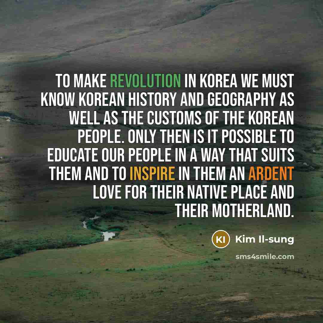 “To make revolution in Korea we must know Korean history and geography as well as the customs of the Korean people. Only then is it possible to educate our people in a way that suits them and to inspire in them an ardent love for their native place and their motherland.” quote by Kim Il-sung