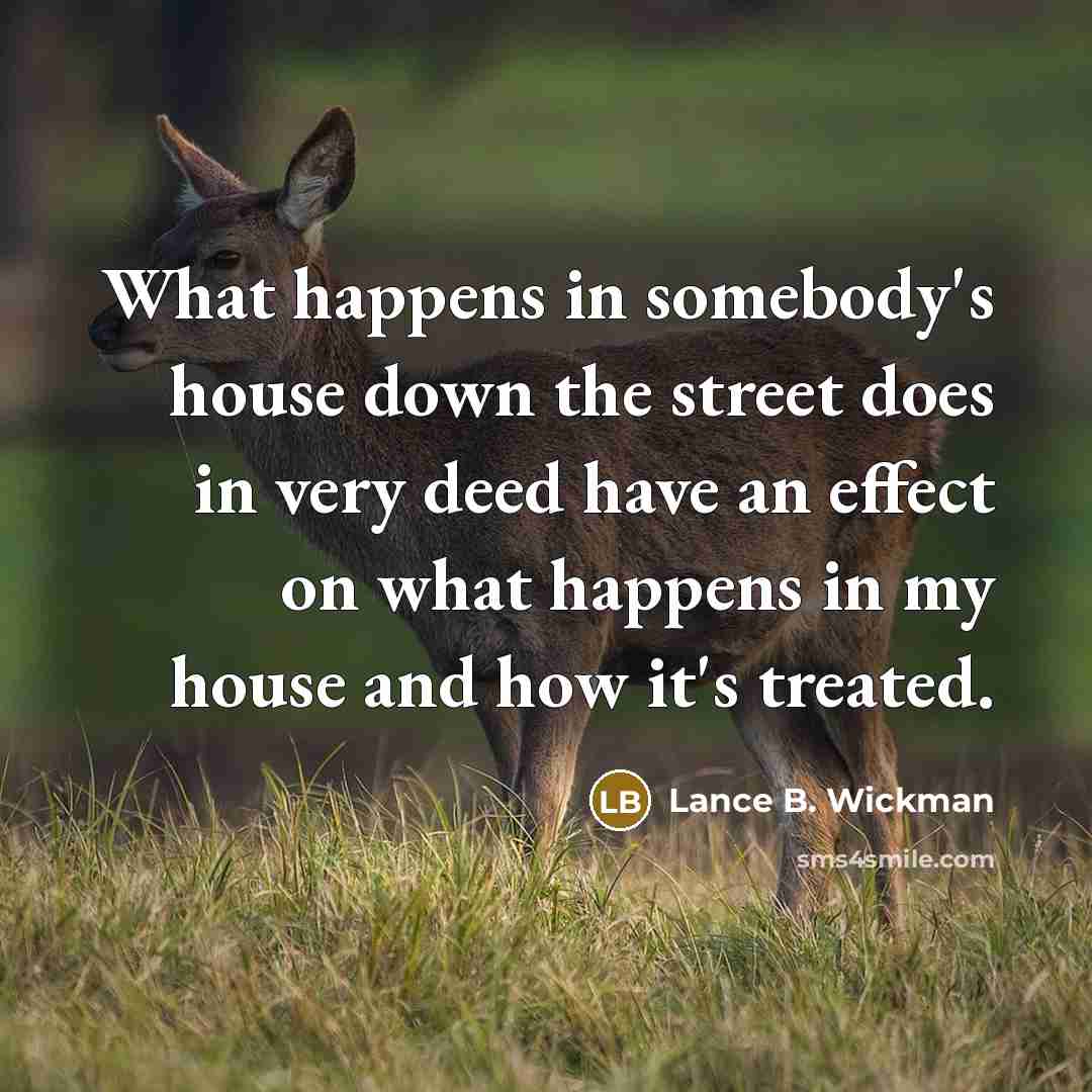 “What happens in somebody's house down the street does in very deed have an effect on what happens in my house and how it's treated.” quote by Lance B. Wickman