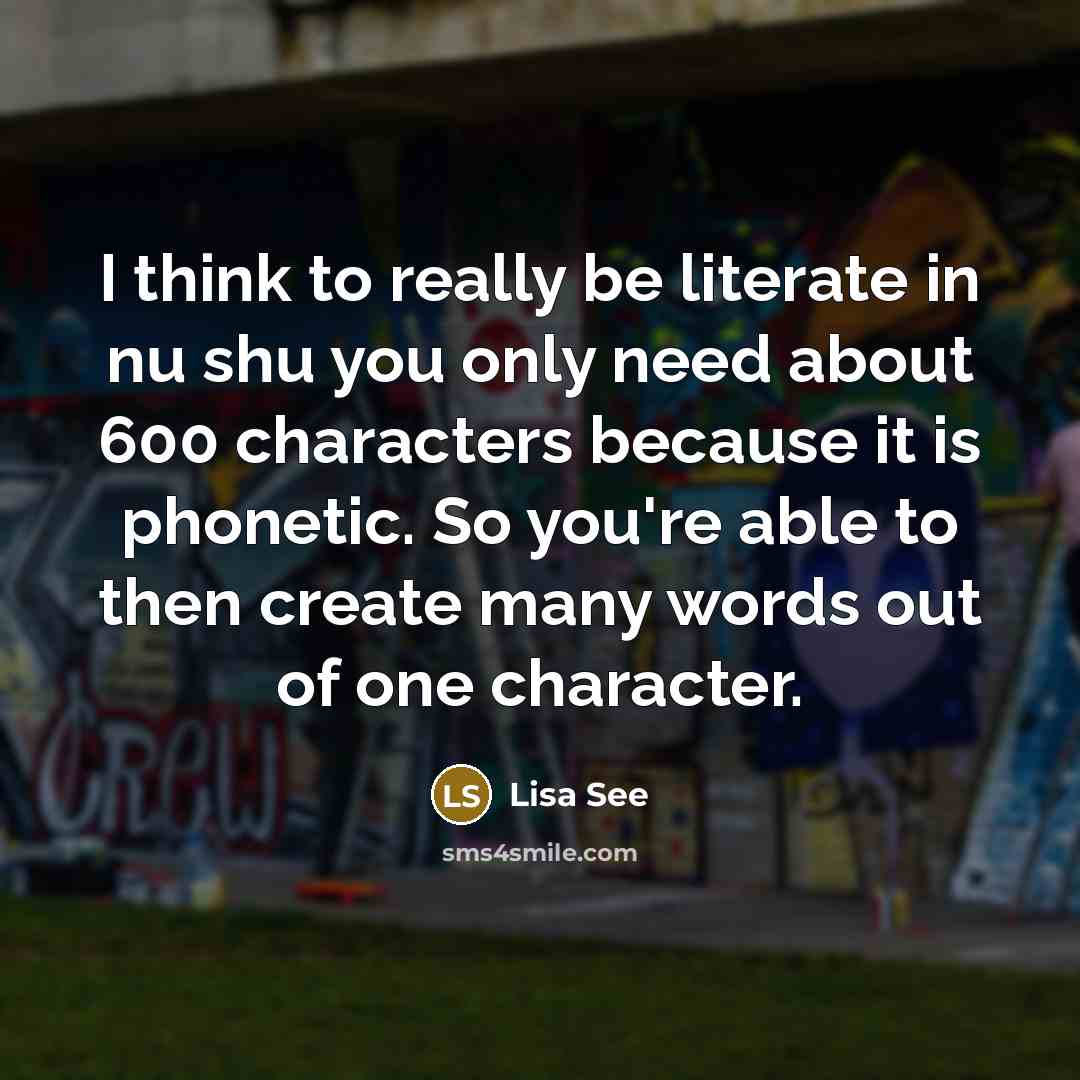 “I think to really be literate in nu shu you only need about 600 characters because it is phonetic. So you're able to then create many words out of one character.” quote by Lisa See