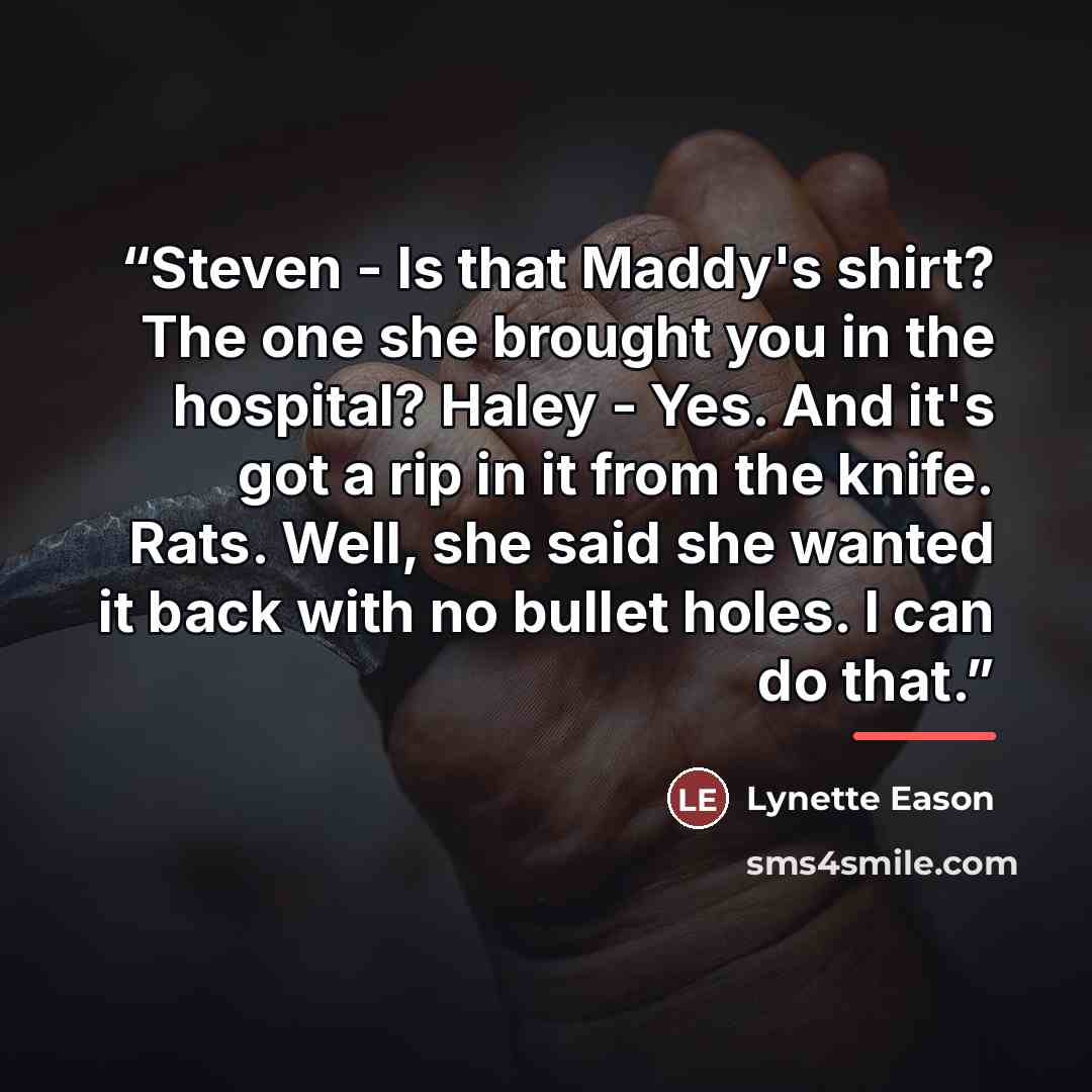 “Steven - Is that Maddy's shirt? The one she brought you in the hospital? Haley - Yes. And it's got a rip in it from the knife. Rats. Well, she said she wanted it back with no bullet holes. I can do that.” quote by Lynette Eason