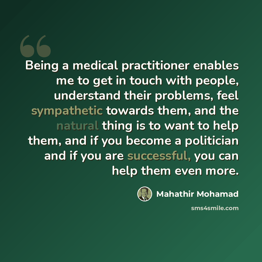 “Being a medical practitioner enables me to get in touch with people, understand their problems, feel sympathetic towards them, and the natural thing is to want to help them, and if you become a politician and if you are successful, you can help them even more.” quote by Mahathir Mohamad