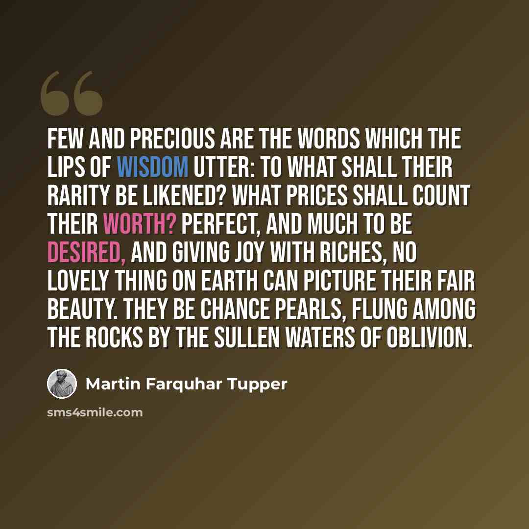 “Few and precious are the words which the lips of Wisdom utter: To what shall their rarity be likened? What prices shall count their worth? Perfect, and much to be desired, and giving joy with riches, No lovely thing on earth can picture their fair beauty. They be chance pearls, flung among the…” quote by Martin Farquhar Tupper