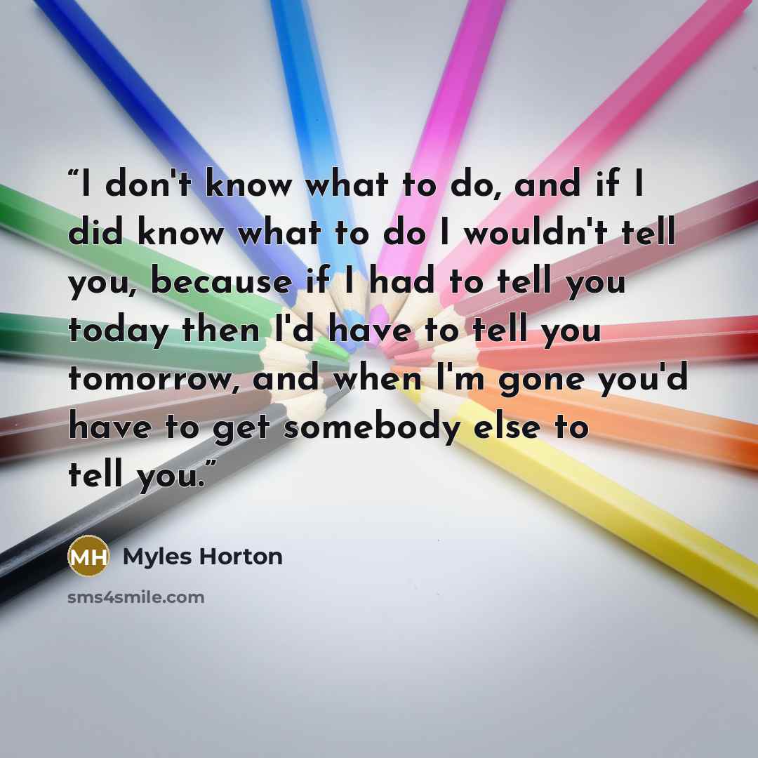 “I don't know what to do, and if I did know what to do I wouldn't tell you, because if I had to tell you today then I'd have to tell you tomorrow, and when I'm gone you'd have to get somebody else to tell you.” quote by Myles Horton