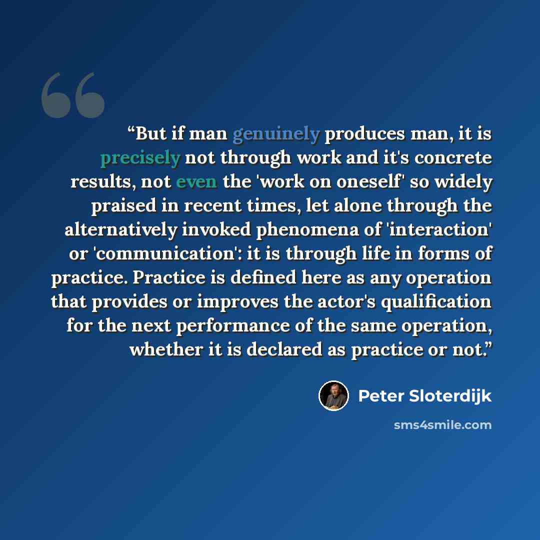 “But if man genuinely produces man, it is precisely not through work and it's concrete results, not even the 'work on oneself' so widely praised in recent times, let alone through the alternatively invoked phenomena of 'interaction' or 'communication': it is through life in forms of practice…” quote by Peter Sloterdijk