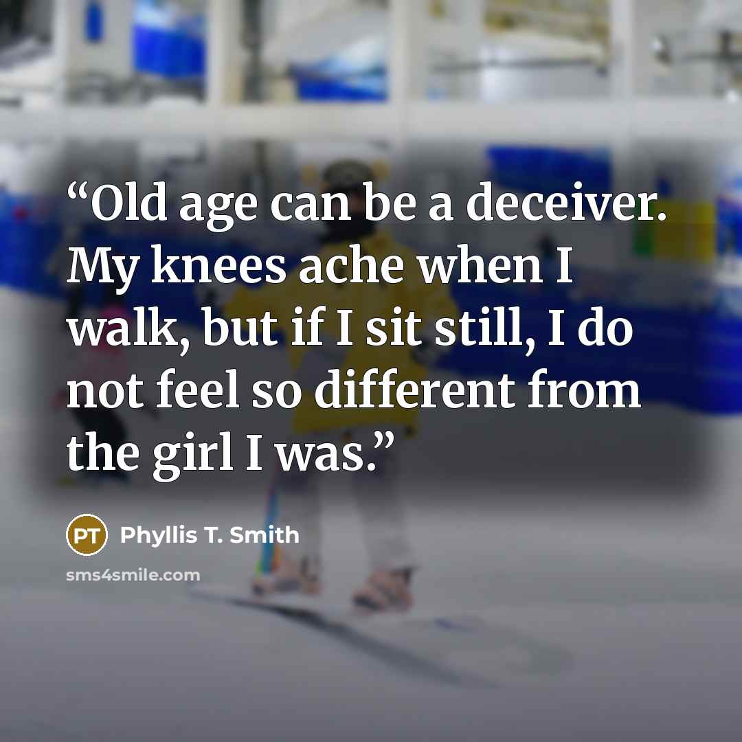 “Old age can be a deceiver. My knees ache when I walk, but if I sit still, I do not feel so different from the girl I was.” quote by Phyllis T. Smith