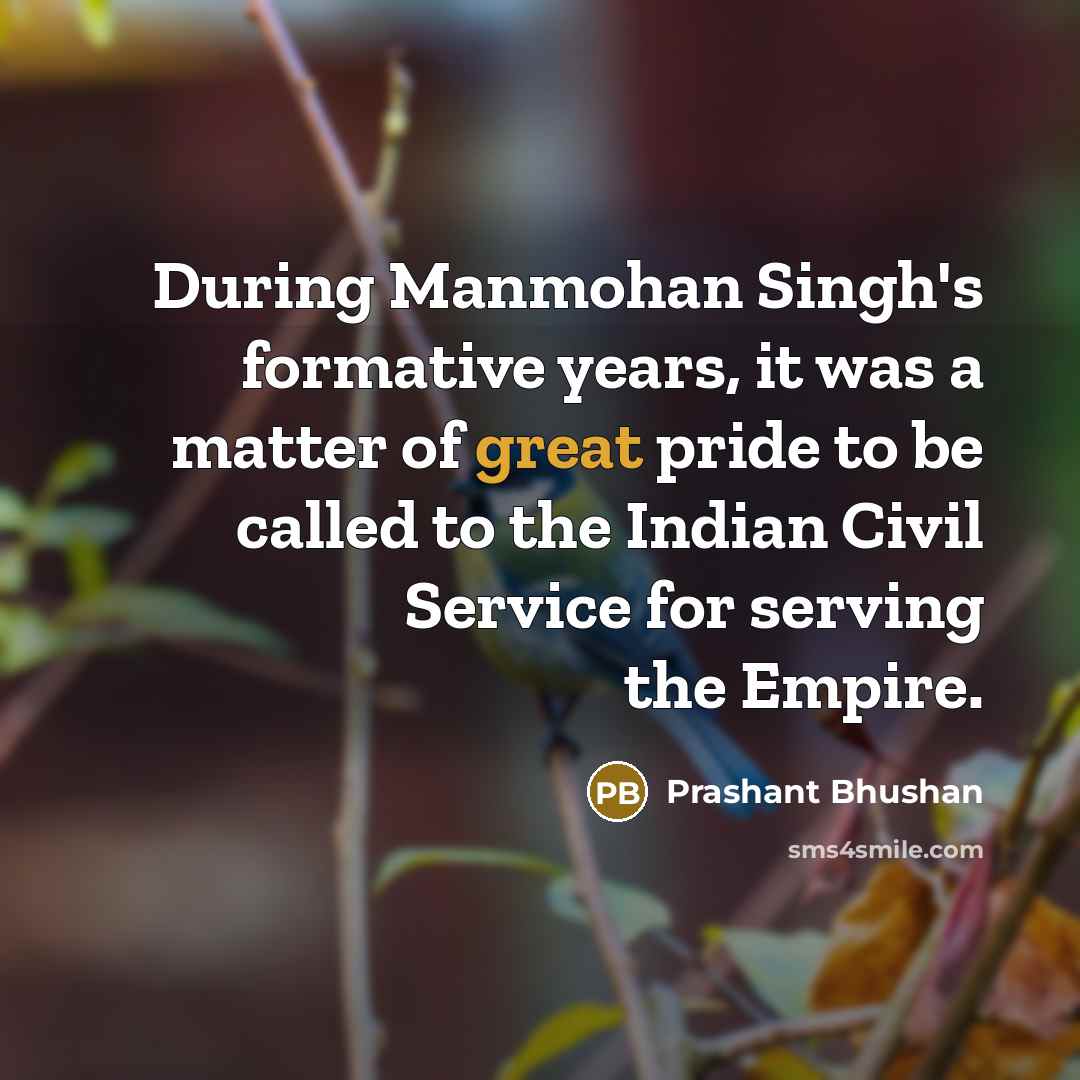 “During Manmohan Singh's formative years, it was a matter of great pride to be called to the Indian Civil Service for serving the Empire.” quote by Prashant Bhushan
