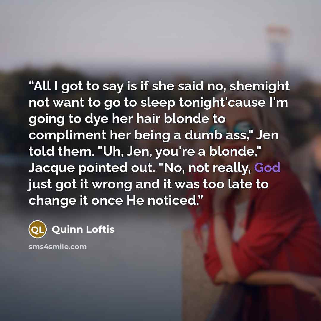 “All I got to say is if she said no, shemight not want to go to sleep tonight'cause I'm going to dye her hair blonde to compliment her being a dumb ass," Jen told them. "Uh, Jen, you're a blonde," Jacque pointed out. "No, not really, God just got it wrong and it was too late to change it once He…” quote by Quinn Loftis