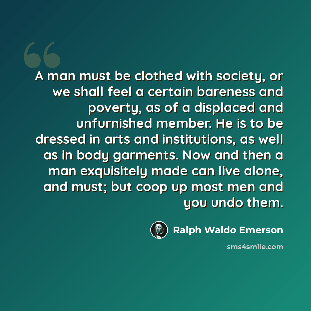 “A man must be clothed with society, or we shall feel a certain bareness and poverty, as of a displaced and unfurnished member. He is to be dressed in arts and institutions, as well as in body garments. Now and then a man exquisitely made can live alone, and must; but coop up most men and you undo…” quote by Ralph Waldo Emerson