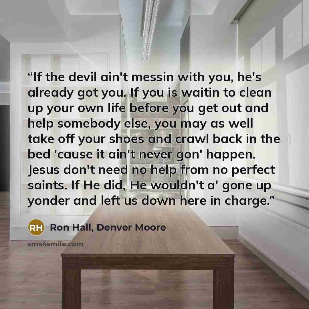 “If the devil ain't messin with you, he's already got you. If you is waitin to clean up your own life before you get out and help somebody else, you may as well take off your shoes and crawl back in the bed 'cause it ain't never gon' happen. Jesus don't need no help from no perfect saints. If He…” quote by Ron Hall, Denver Moore