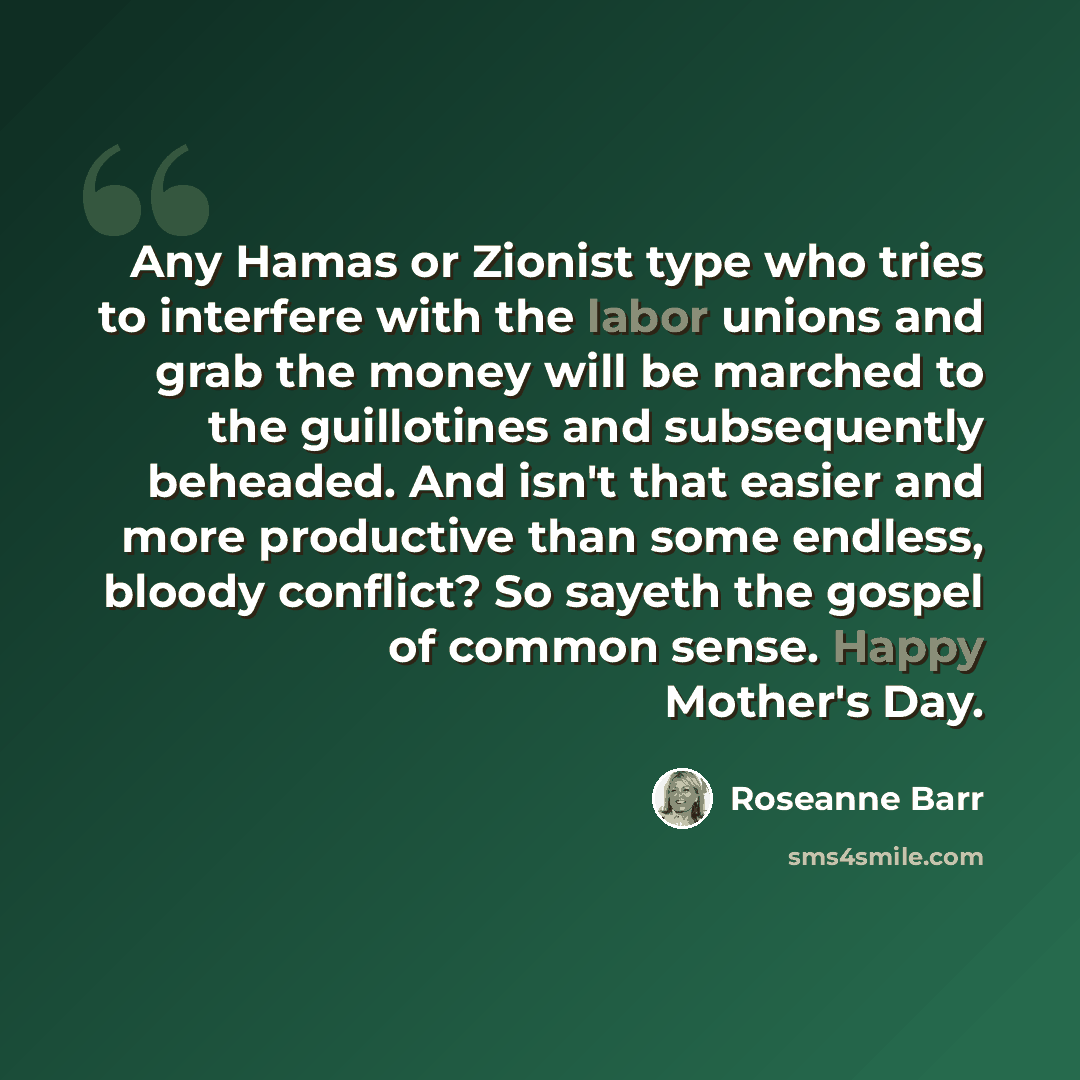 “Any Hamas or Zionist type who tries to interfere with the labor unions and grab the money will be marched to the guillotines and subsequently beheaded. And isn't that easier and more productive than some endless, bloody conflict? So sayeth the gospel of common sense. Happy Mother's Day.” quote by Roseanne Barr