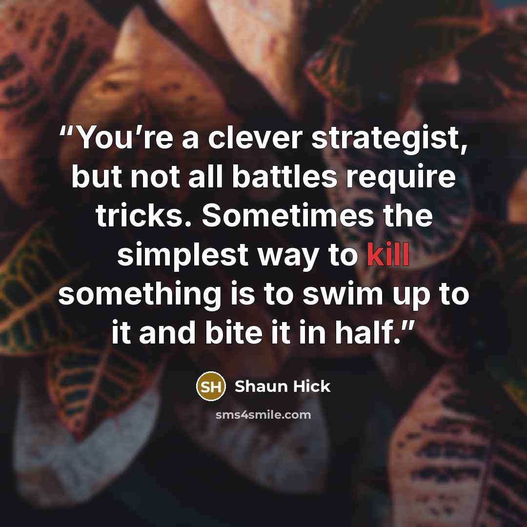 “You’re a clever strategist, but not all battles require tricks. Sometimes the simplest way to kill something is to swim up to it and bite it in half.” quote by Shaun Hick