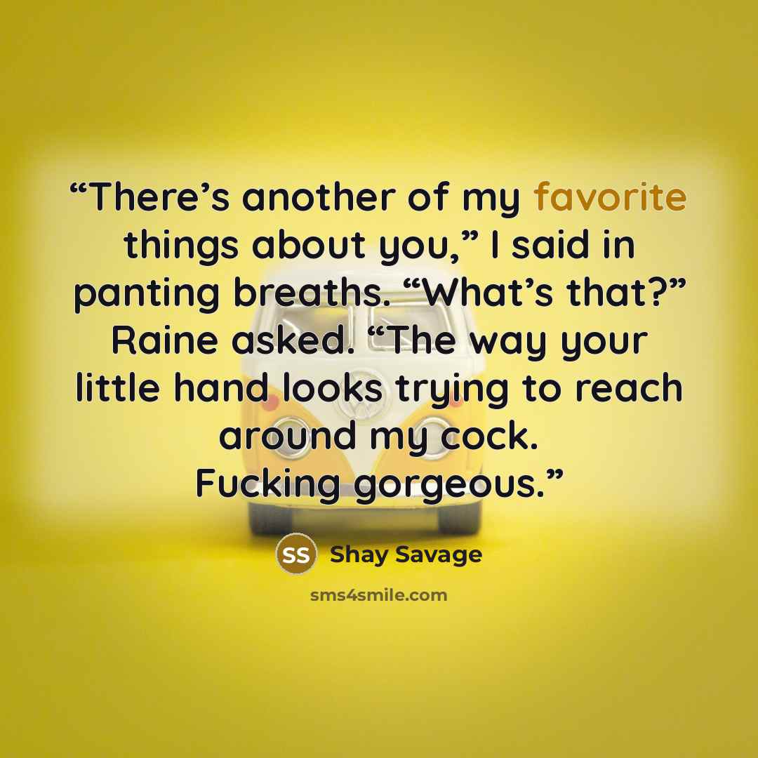 “There’s another of my favorite things about you,” I said in panting breaths. “What’s that?” Raine asked. “The way your little hand looks trying to reach around my cock. Fucking gorgeous.” quote by Shay Savage