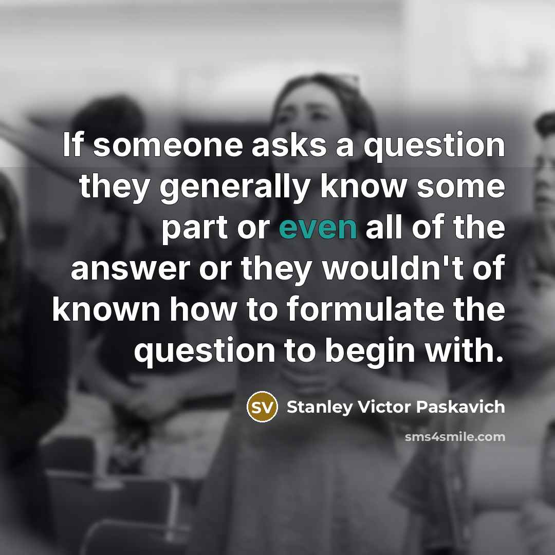 “If someone asks a question they generally know some part or even all of the answer or they wouldn't of known how to formulate the question to begin with.” quote by Stanley Victor Paskavich