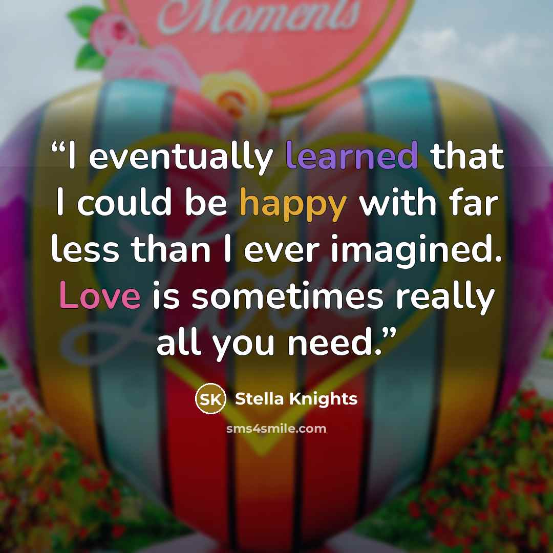 “I eventually learned that I could be happy with far less than I ever imagined. Love is sometimes really all you need.” quote by Stella Knights