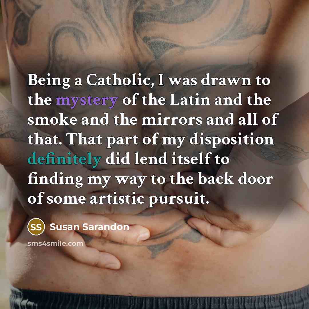 “Being a Catholic, I was drawn to the mystery of the Latin and the smoke and the mirrors and all of that. That part of my disposition definitely did lend itself to finding my way to the back door of some artistic pursuit.” quote by Susan Sarandon