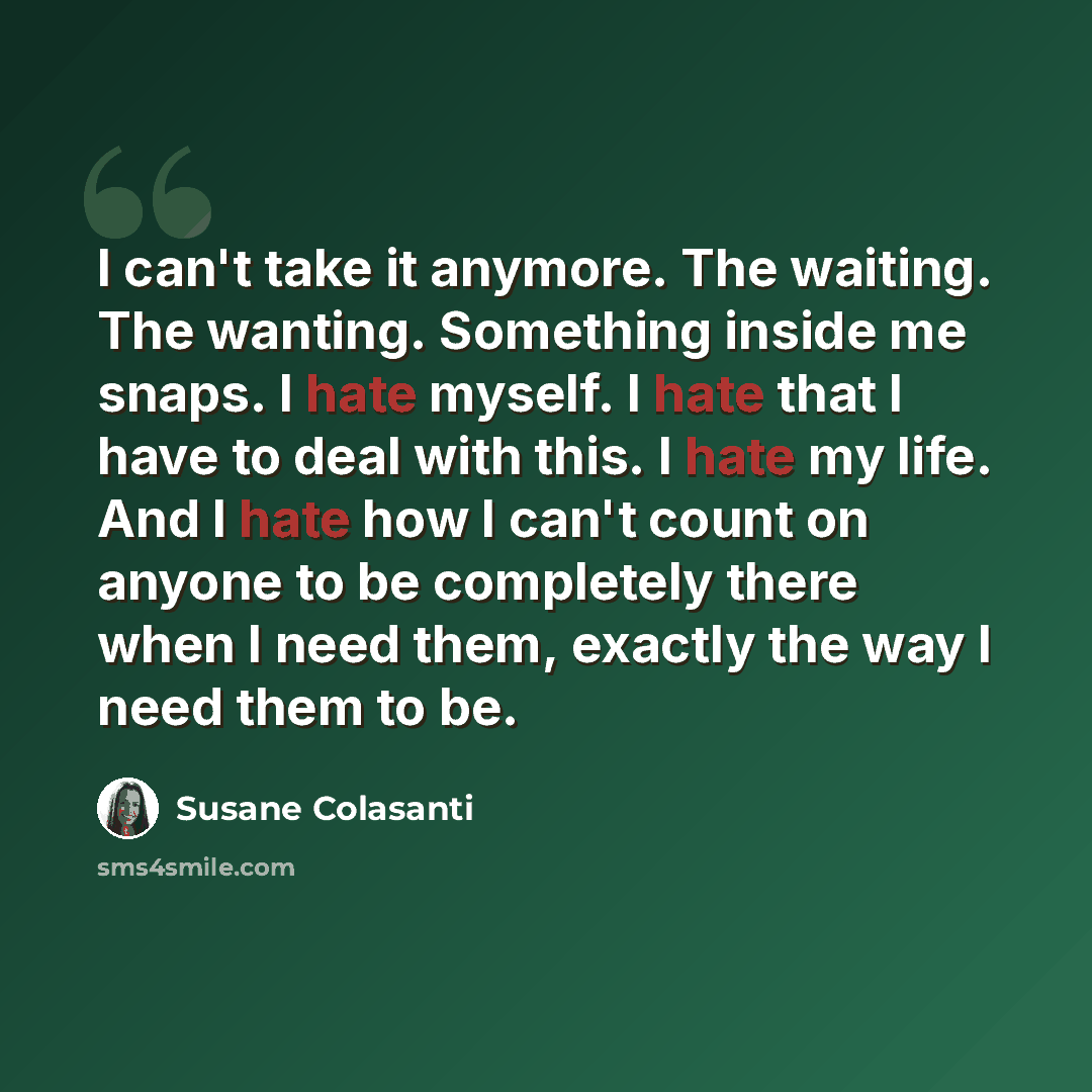“I can't take it anymore. The waiting. The wanting. Something inside me snaps. I hate myself. I hate that I have to deal with this. I hate my life. And I hate how I can't count on anyone to be completely there when I need them, exactly the way I need them to be.” quote by Susane Colasanti