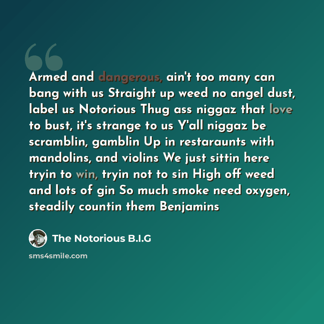 “Armed and dangerous, ain't too many can bang with us Straight up weed no angel dust, label us Notorious Thug ass niggaz that love to bust, it's strange to us Y'all niggaz be scramblin, gamblin Up in restaraunts with mandolins, and violins We just sittin here tryin to win, tryin not to sin High off…” quote by The Notorious B.I.G