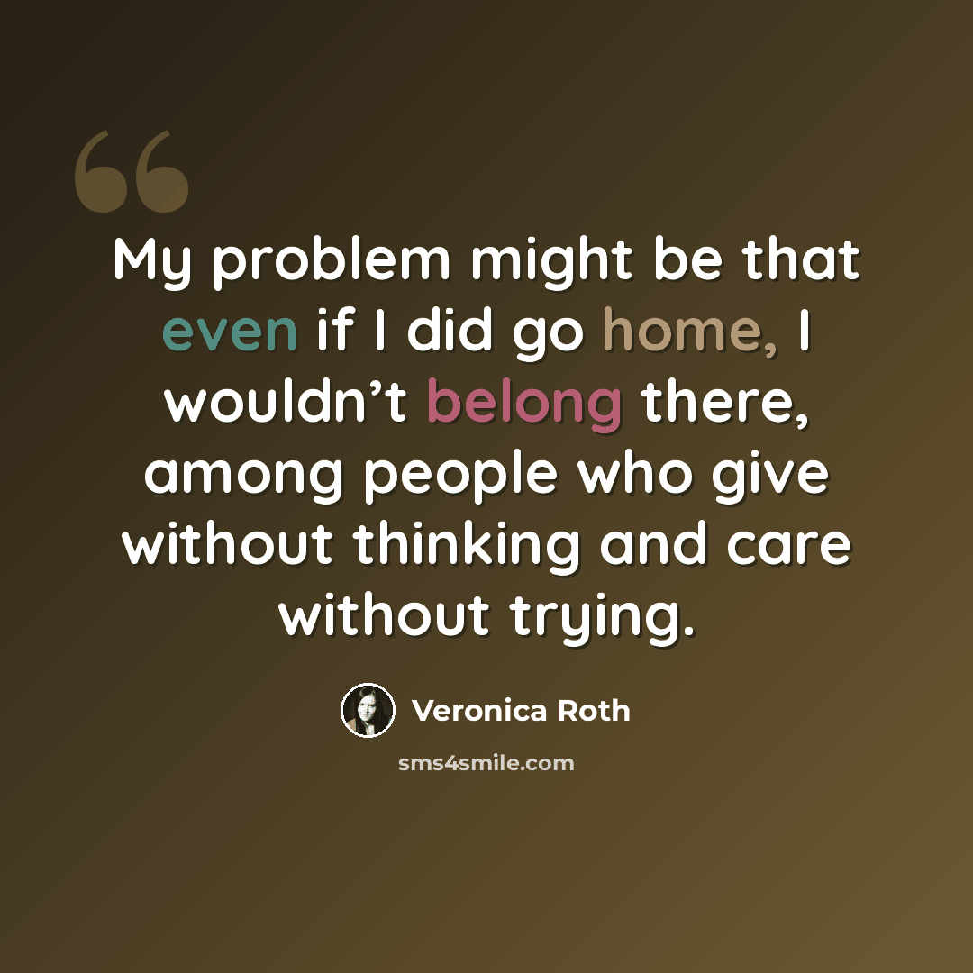 “My problem might be that even if I did go home, I wouldn’t belong there, among people who give without thinking and care without trying.” quote by Veronica Roth