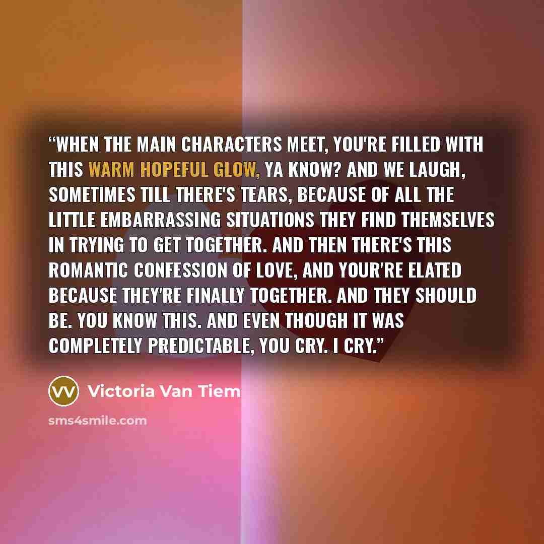 “When the main characters meet, you're filled with this warm hopeful glow, ya know? And we laugh, sometimes till there's tears, because of all the little embarrassing situations they find themselves in trying to get together. And then there's this romantic confession of love, and your're elated…” quote by Victoria Van Tiem