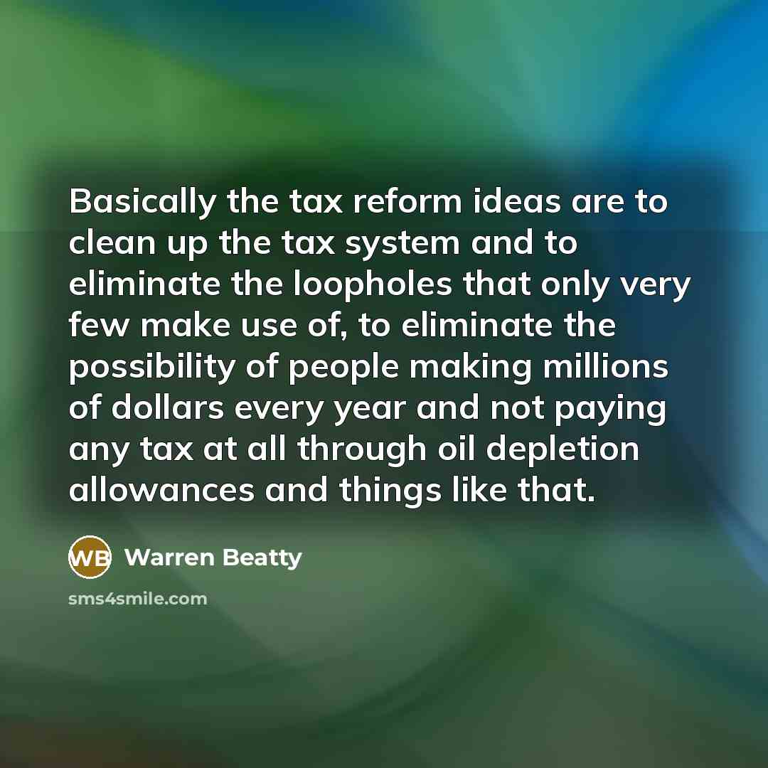 “Basically the tax reform ideas are to clean up the tax system and to eliminate the loopholes that only very few make use of, to eliminate the possibility of people making millions of dollars every year and not paying any tax at all through oil depletion allowances and things like that.” quote by Warren Beatty