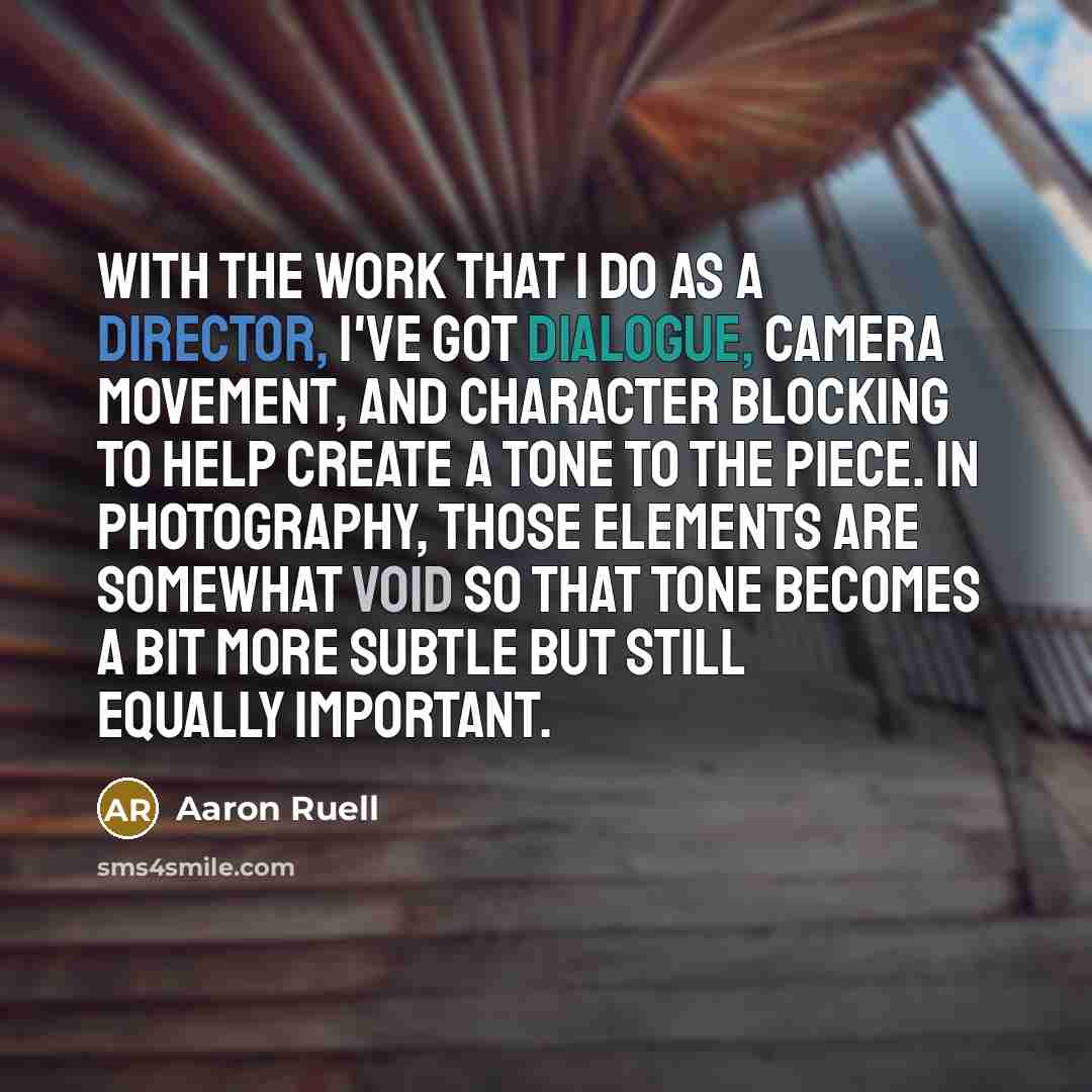 “With the work that I do as a director, I've got dialogue, camera movement, and character blocking to help create a tone to the piece. In photography, those elements are somewhat void so that tone becomes a bit more subtle but still equally important.” quote by Aaron Ruell