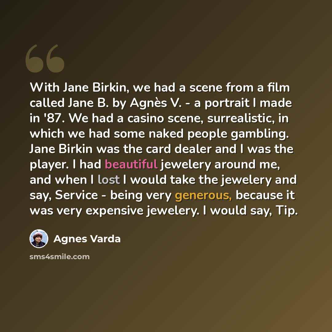 “With Jane Birkin, we had a scene from a film called Jane B. by Agnès V. - a portrait I made in '87. We had a casino scene, surrealistic, in which we had some naked people gambling. Jane Birkin was the card dealer and I was the player. I had beautiful jewelery around me, and when I lost I would…” quote by Agnes Varda