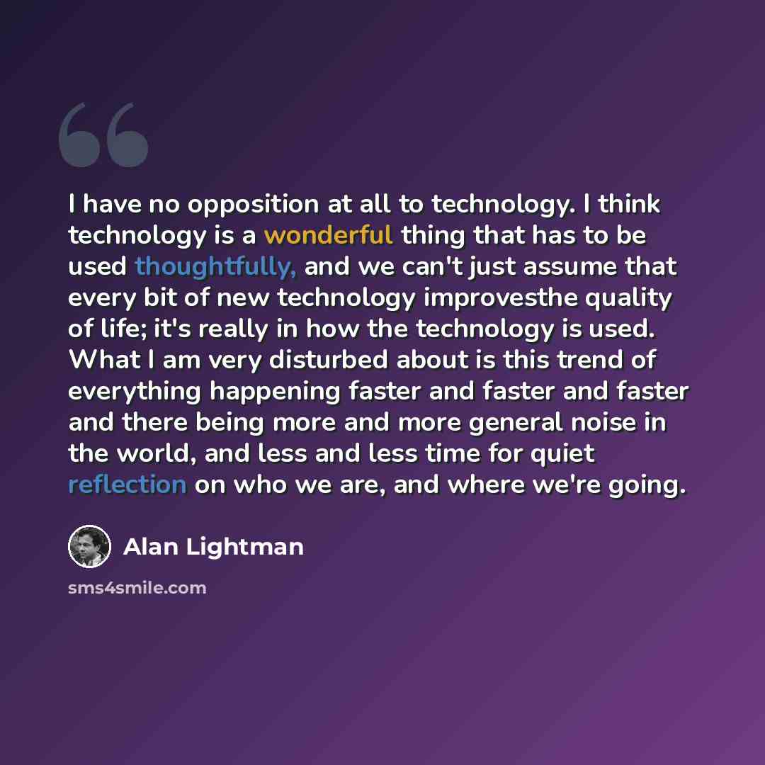 “I have no opposition at all to technology. I think technology is a wonderful thing that has to be used thoughtfully, and we can't just assume that every bit of new technology improvesthe quality of life; it's really in how the technology is used. What I am very disturbed about is this trend of…” quote by Alan Lightman