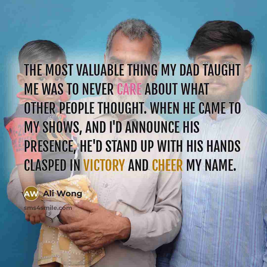 “The most valuable thing my dad taught me was to never care about what other people thought. When he came to my shows, and I'd announce his presence, he'd stand up with his hands clasped in victory and cheer my name.” quote by Ali Wong