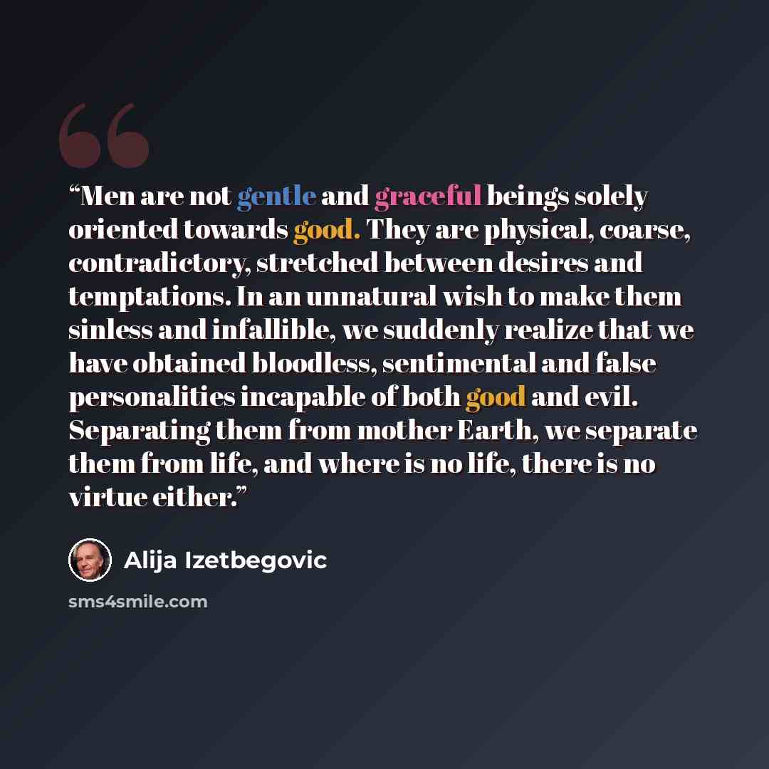 “Men are not gentle and graceful beings solely oriented towards good. They are physical, coarse, contradictory, stretched between desires and temptations. In an unnatural wish to make them sinless and infallible, we suddenly realize that we have obtained bloodless, sentimental and false…” quote by Alija Izetbegović