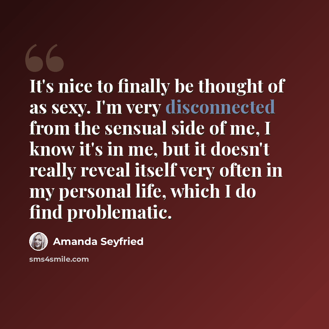 “It's nice to finally be thought of as sexy. I'm very disconnected from the sensual side of me, I know it's in me, but it doesn't really reveal itself very often in my personal life, which I do find problematic.” quote by Amanda Seyfried