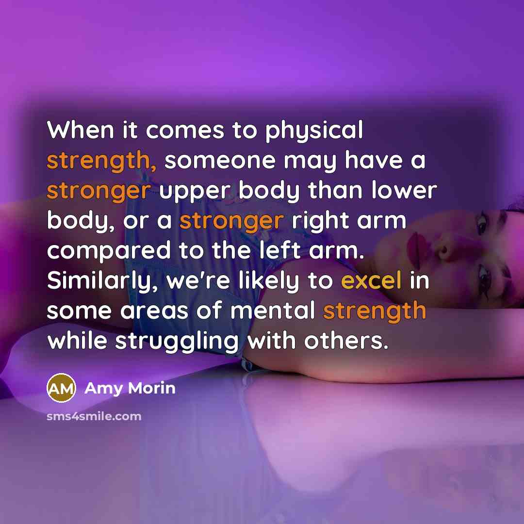 “When it comes to physical strength, someone may have a stronger upper body than lower body, or a stronger right arm compared to the left arm. Similarly, we're likely to excel in some areas of mental strength while struggling with others.” quote by Amy Morin