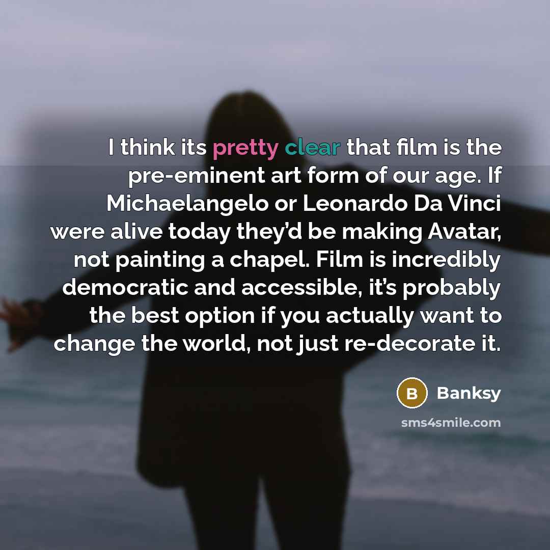 “I think its pretty clear that film is the pre-eminent art form of our age. If Michaelangelo or Leonardo Da Vinci were alive today they’d be making Avatar, not painting a chapel. Film is incredibly democratic and accessible, it’s probably the best option if you actually want to change the world…” quote by Banksy