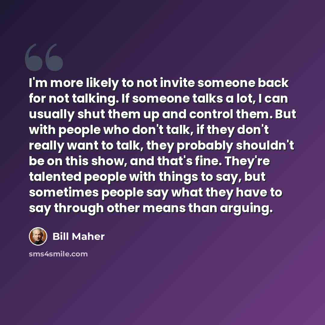 “I'm more likely to not invite someone back for not talking. If someone talks a lot, I can usually shut them up and control them. But with people who don't talk, if they don't really want to talk, they probably shouldn't be on this show, and that's fine. They're talented people with things to say…” quote by Bill Maher