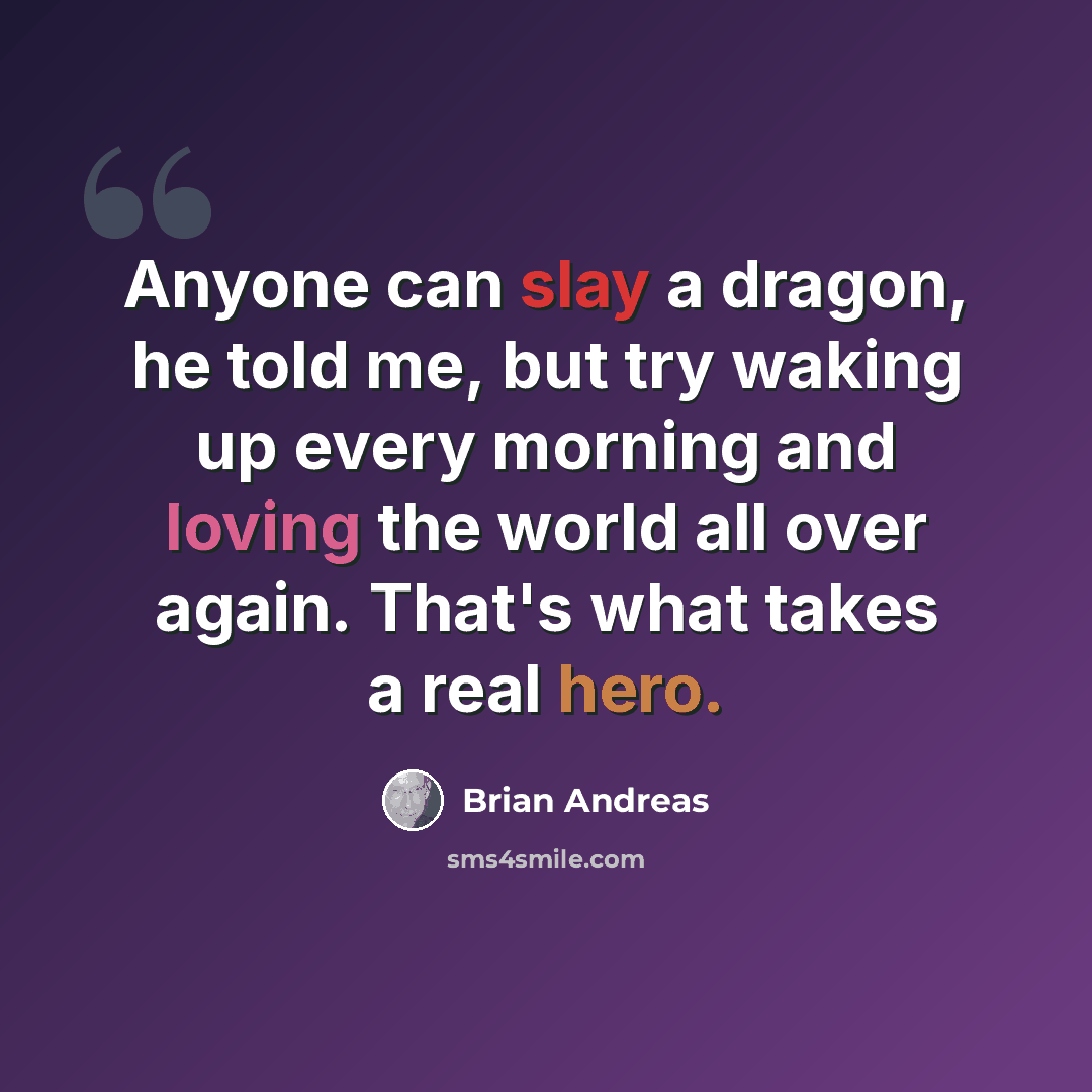 “Anyone can slay a dragon, he told me, but try waking up every morning and loving the world all over again. That's what takes a real hero.” quote by Brian Andreas