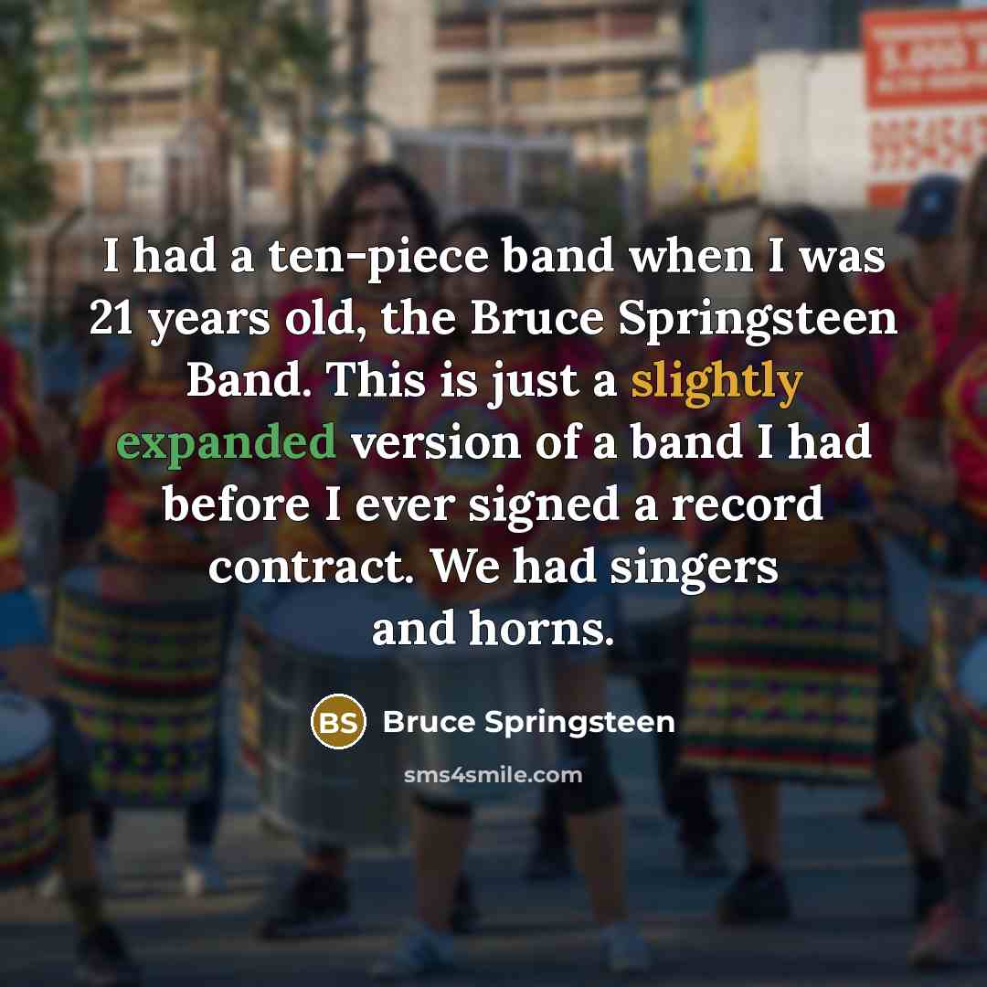 “I had a ten-piece band when I was 21 years old, the Bruce Springsteen Band. This is just a slightly expanded version of a band I had before I ever signed a record contract. We had singers and horns.” quote by Bruce Springsteen