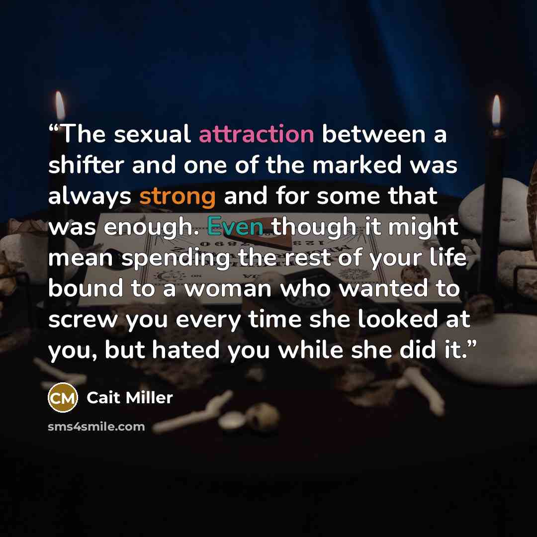 “The sexual attraction between a shifter and one of the marked was always strong and for some that was enough. Even though it might mean spending the rest of your life bound to a woman who wanted to screw you every time she looked at you, but hated you while she did it.” quote by Cait Miller