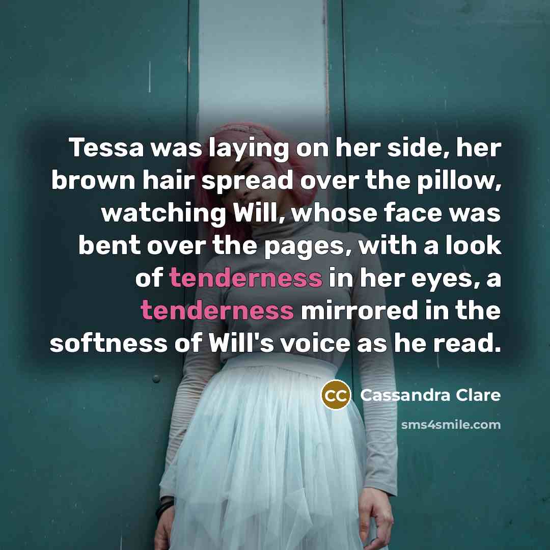 “Tessa was laying on her side, her brown hair spread over the pillow, watching Will, whose face was bent over the pages, with a look of tenderness in her eyes, a tenderness mirrored in the softness of Will's voice as he read.” quote by Cassandra Clare