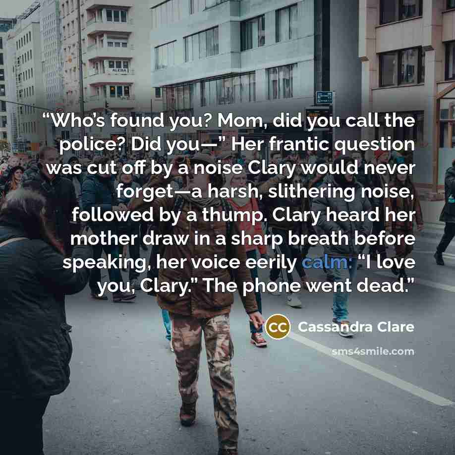 “Who’s found you? Mom, did you call the police? Did you—” Her frantic question was cut off by a noise Clary would never forget—a harsh, slithering noise, followed by a thump. Clary heard her mother draw in a sharp breath before speaking, her voice eerily calm: “I love you, Clary.” The phone went…” quote by Cassandra Clare