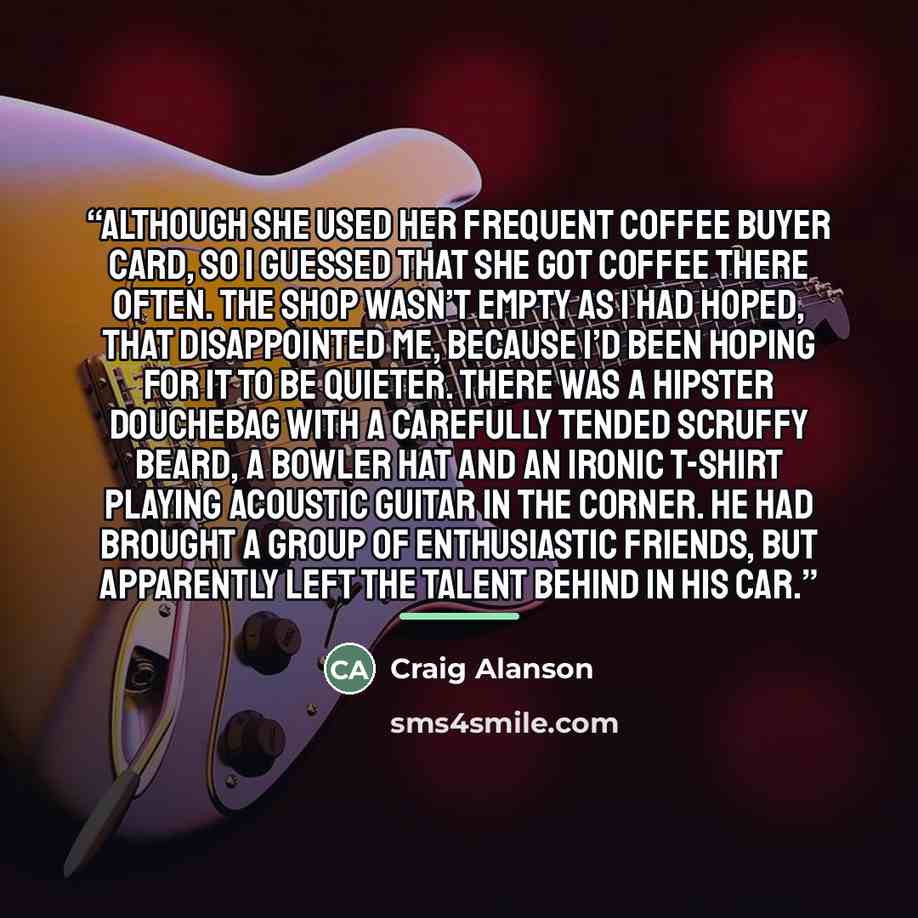 “although she used her frequent coffee buyer card, so I guessed that she got coffee there often. The shop wasn’t empty as I had hoped, that disappointed me, because I’d been hoping for it to be quieter. There was a hipster douchebag with a carefully tended scruffy beard, a bowler hat and an ironic…” quote by Craig Alanson