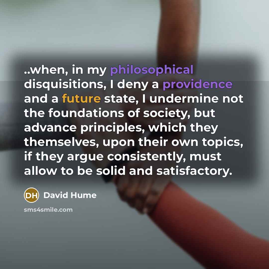“..when, in my philosophical disquisitions, I deny a providence and a future state, I undermine not the foundations of society, but advance principles, which they themselves, upon their own topics, if they argue consistently, must allow to be solid and satisfactory.” quote by David Hume