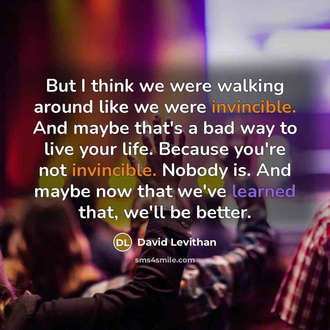 “But I think we were walking around like we were invincible. And maybe that's a bad way to live your life. Because you're not invincible. Nobody is. And maybe now that we've learned that, we'll be better.” quote by David Levithan