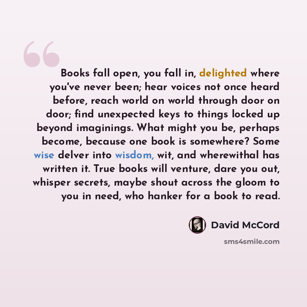 “Books fall open, you fall in, delighted where you've never been; hear voices not once heard before, reach world on world through door on door; find unexpected keys to things locked up beyond imaginings. What might you be, perhaps become, because one book is somewhere? Some wise delver into wisdom…” quote by David McCord