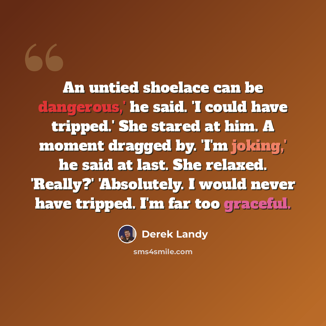 “An untied shoelace can be dangerous,' he said. 'I could have tripped.' She stared at him. A moment dragged by. 'I'm joking,' he said at last. She relaxed. 'Really?' 'Absolutely. I would never have tripped. I'm far too graceful.” quote by Derek Landy