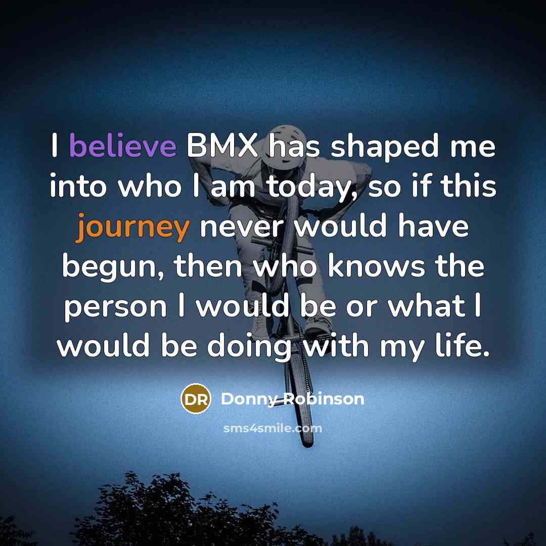 “I believe BMX has shaped me into who I am today, so if this journey never would have begun, then who knows the person I would be or what I would be doing with my life.” quote by Donny Robinson