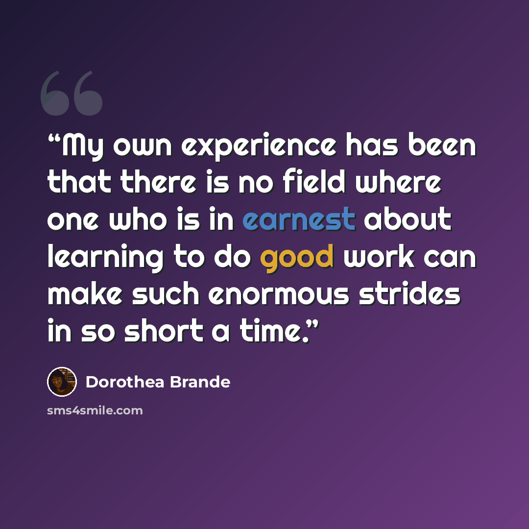 “My own experience has been that there is no field where one who is in earnest about learning to do good work can make such enormous strides in so short a time.” quote by Dorothea Brande