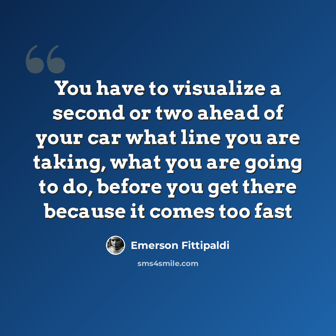 “You have to visualize a second or two ahead of your car what line you are taking, what you are going to do, before you get there because it comes too fast” quote by Emerson Fittipaldi